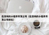 在深圳的小程序开发公司（在深圳的小程序开发公司排名）